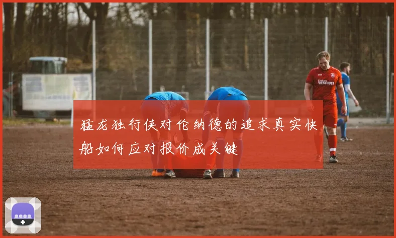 猛龙独行侠对伦纳德的追求真实快船如何应对报价成关键