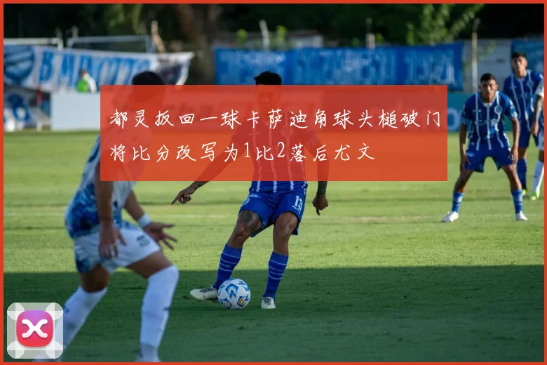 都灵扳回一球卡萨迪角球头槌破门将比分改写为1比2落后尤文