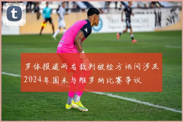 罗体报道两名裁判被检方讯问涉及2024年国米与维罗纳比赛争议