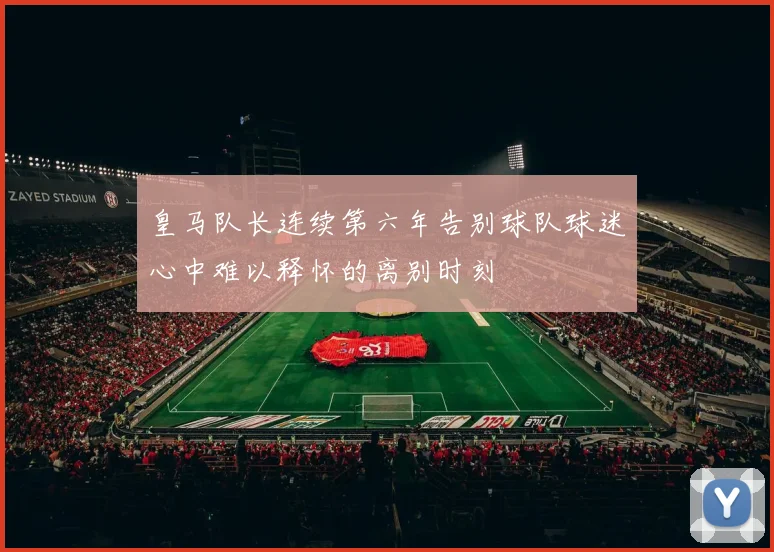 皇马队长连续第六年告别球队球迷心中难以释怀的离别时刻