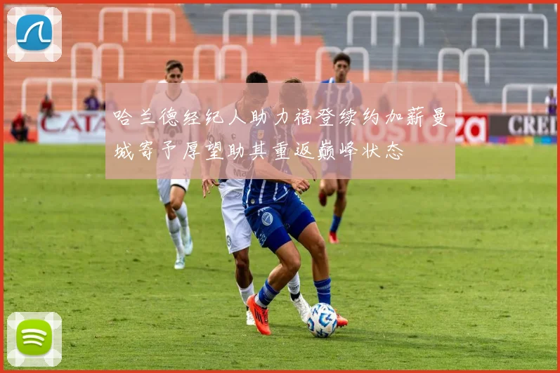 哈兰德经纪人助力福登续约加薪曼城寄予厚望助其重返巅峰状态