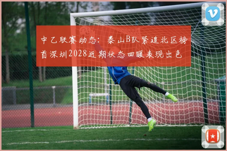 中乙联赛动态：泰山B队紧追北区榜首深圳2028近期状态回暖表现出色