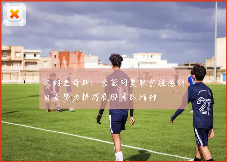 汉姆里奇斯：为篮网夏联首胜感到自豪努力拼搏展现团队精神