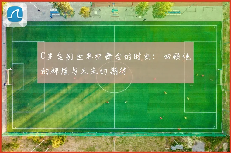 C罗告别世界杯舞台的时刻：回顾他的辉煌与未来的期待