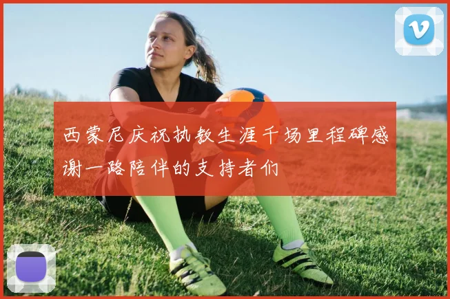 西蒙尼庆祝执教生涯千场里程碑感谢一路陪伴的支持者们