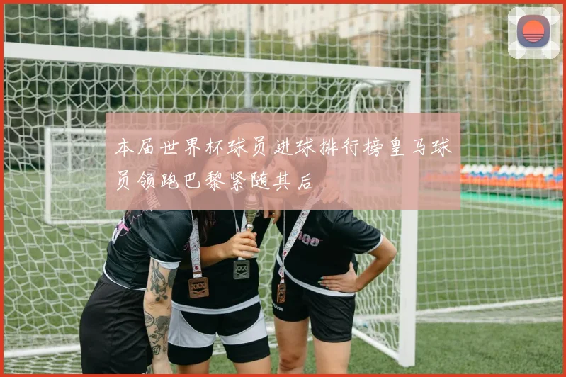 本届世界杯球员进球排行榜皇马球员领跑巴黎紧随其后