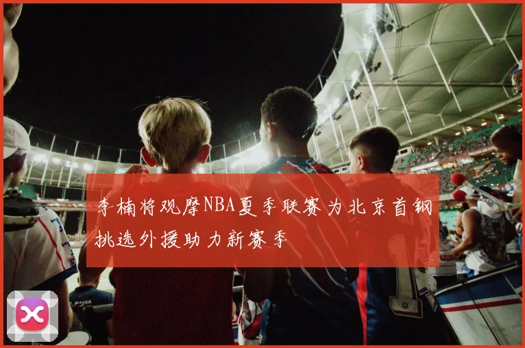李楠将观摩NBA夏季联赛为北京首钢挑选外援助力新赛季