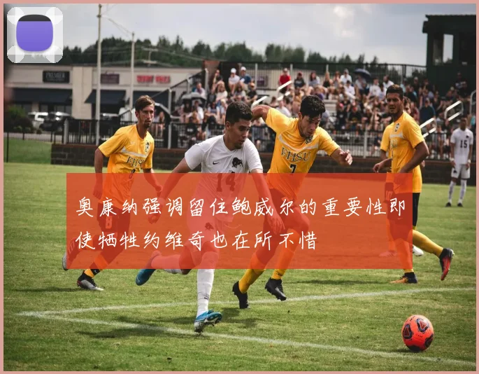 奥康纳强调留住鲍威尔的重要性即使牺牲约维奇也在所不惜