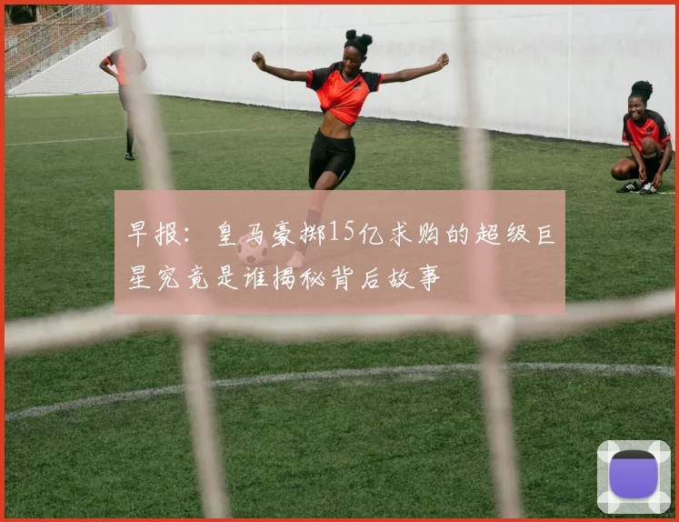 早报：皇马豪掷15亿求购的超级巨星究竟是谁揭秘背后故事
