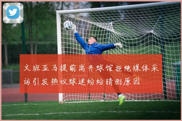 文班亚马提前离开球馆拒绝媒体采访引发热议球迷纷纷猜测原因