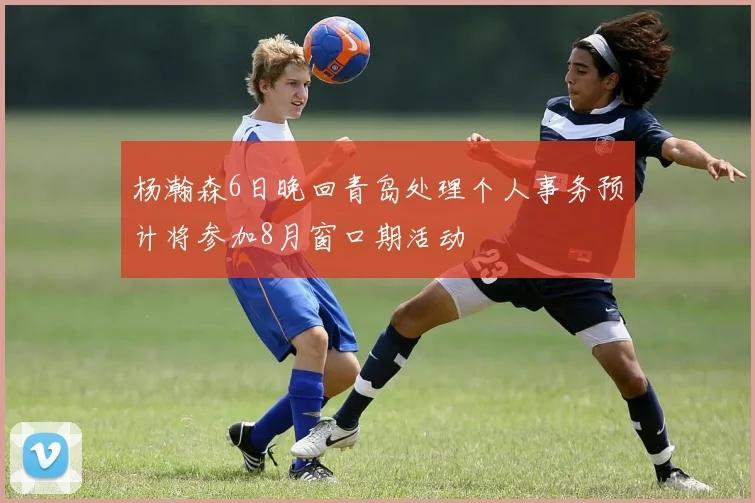 杨瀚森6日晚回青岛处理个人事务预计将参加8月窗口期活动